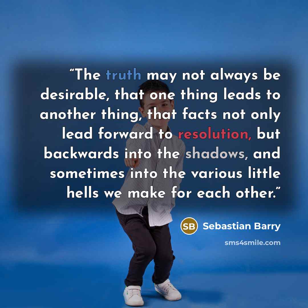 “The truth may not always be desirable, that one thing leads to another thing, that facts not only lead forward to resolution, but backwards into the shadows, and sometimes into the various little hells we make for each other.” quote by Sebastian Barry