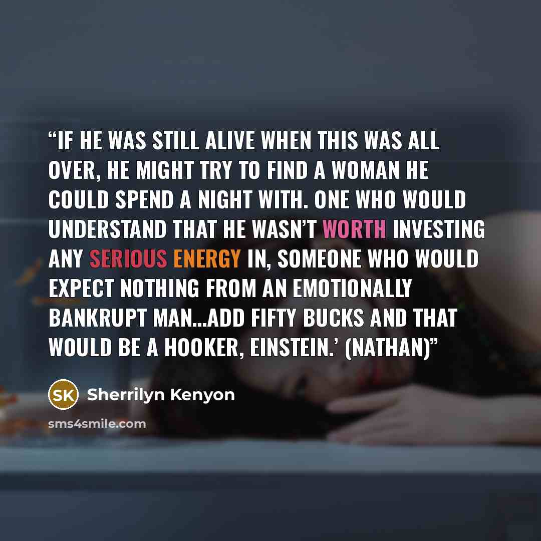 “If he was still alive when this was all over, he might try to find a woman he could spend a night with. One who would understand that he wasn’t worth investing any serious energy in, someone who would expect nothing from an emotionally bankrupt man…Add fifty bucks and that would be a hooker…” quote by Sherrilyn Kenyon