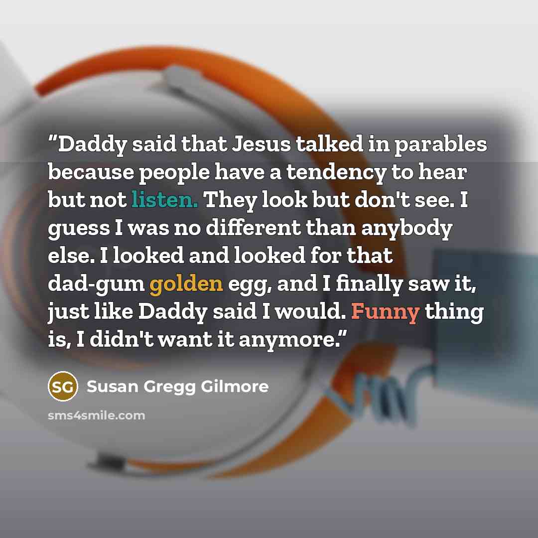 “Daddy said that Jesus talked in parables because people have a tendency to hear but not listen. They look but don't see. I guess I was no different than anybody else. I looked and looked for that dad-gum golden egg, and I finally saw it, just like Daddy said I would. Funny thing is, I didn't want…” quote by Susan Gregg Gilmore