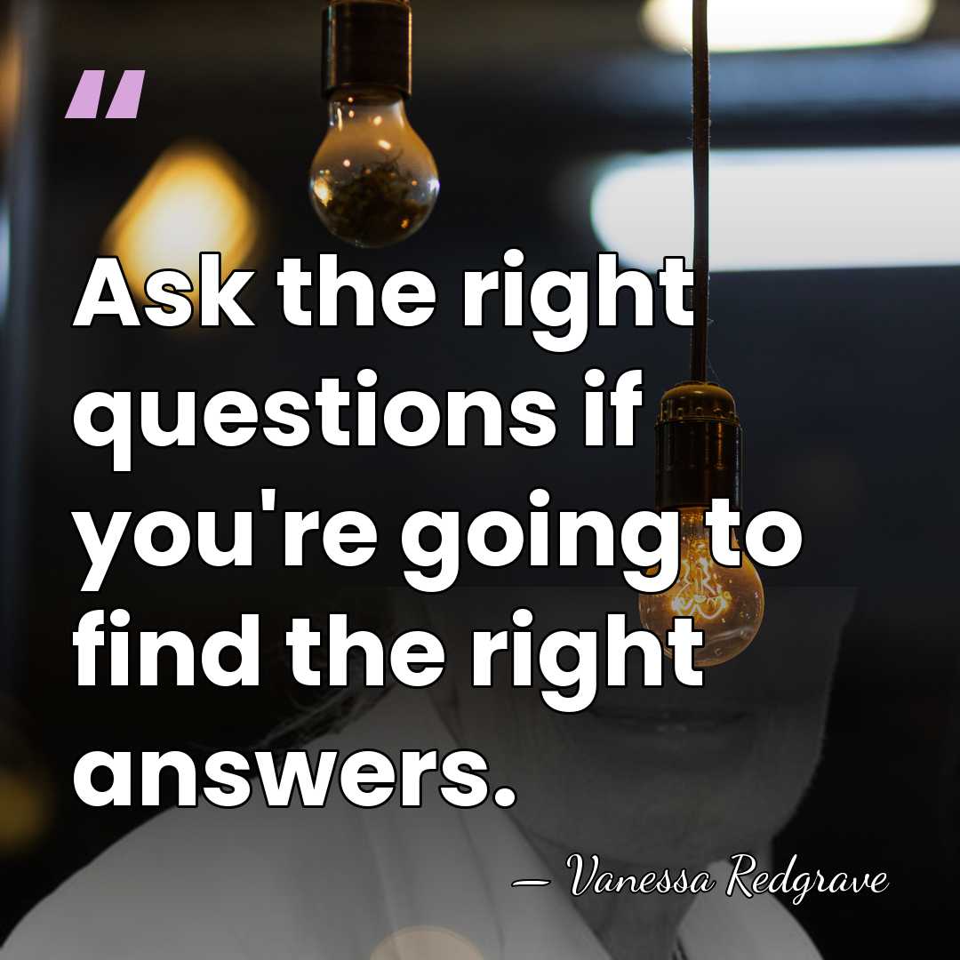 Ask the right questions if you're going to find the right answers. - Vanessa Redgrave