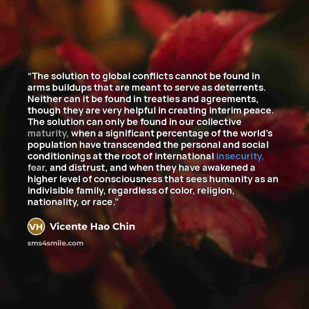 “The solution to global conflicts cannot be found in arms buildups that are meant to serve as deterrents. Neither can it be found in treaties and agreements, though they are very helpful in creating interim peace. The solution can only be found in our collective maturity, when a significant…” quote by Vicente Hao Chin