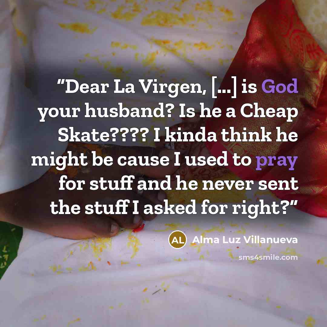 “Dear La Virgen, [...] is God your husband? Is he a Cheap Skate???? I kinda think he might be cause I used to pray for stuff and he never sent the stuff I asked for right?” quote by Alma Luz Villanueva