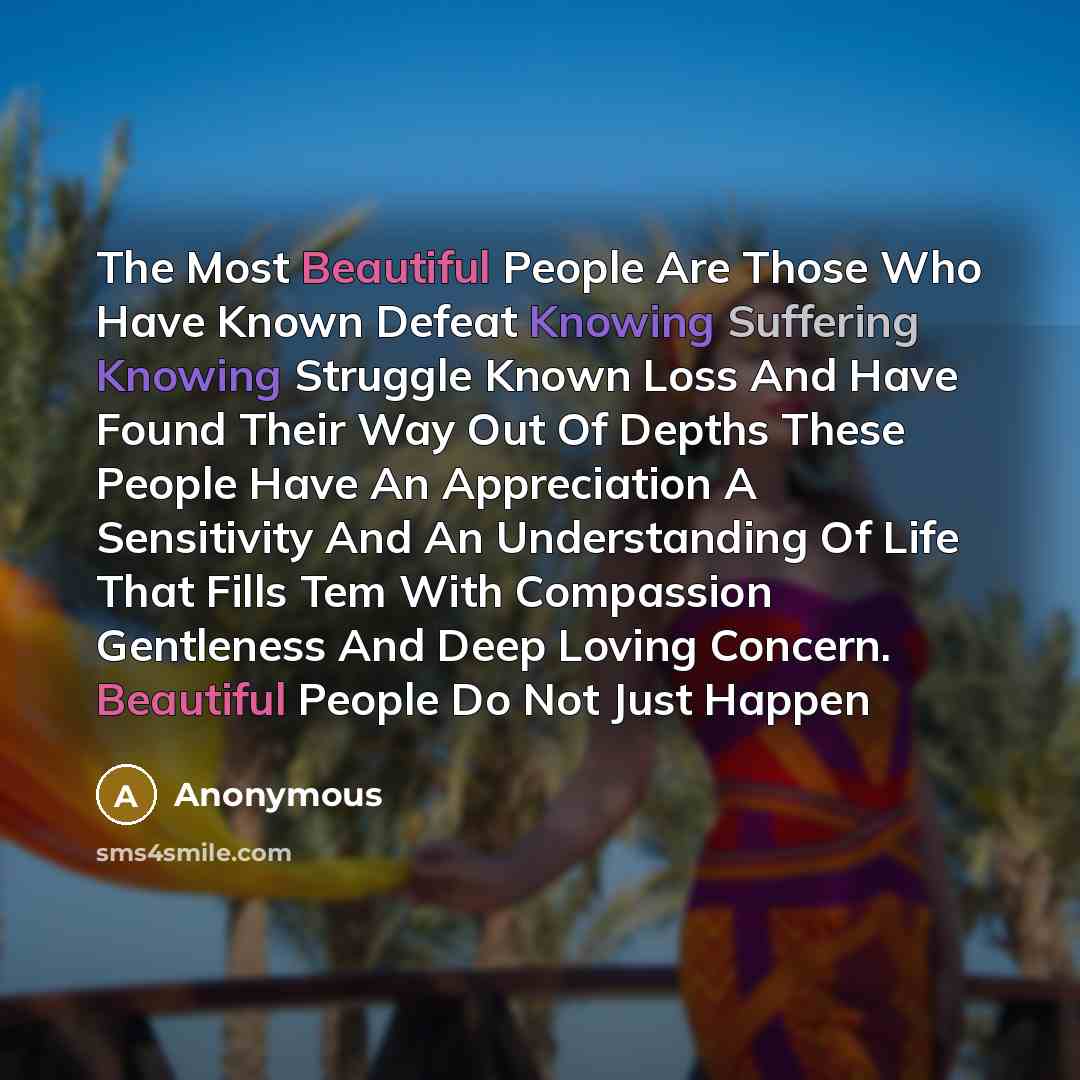 “The Most Beautiful People Are Those Who Have Known Defeat Knowing Suffering Knowing Struggle Known Loss And Have Found Their Way Out Of Depths These People Have An Appreciation A Sensitivity And An Understanding Of Life That Fills Tem With Compassion Gentleness And Deep Loving Concern. Beautiful…” quote by Anonymous