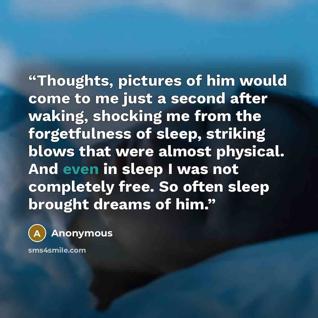 “Thoughts, pictures of him would come to me just a second after waking, shocking me from the forgetfulness of sleep, striking blows that were almost physical. And even in sleep I was not completely free. So often sleep brought dreams of him.” quote by Anonymous