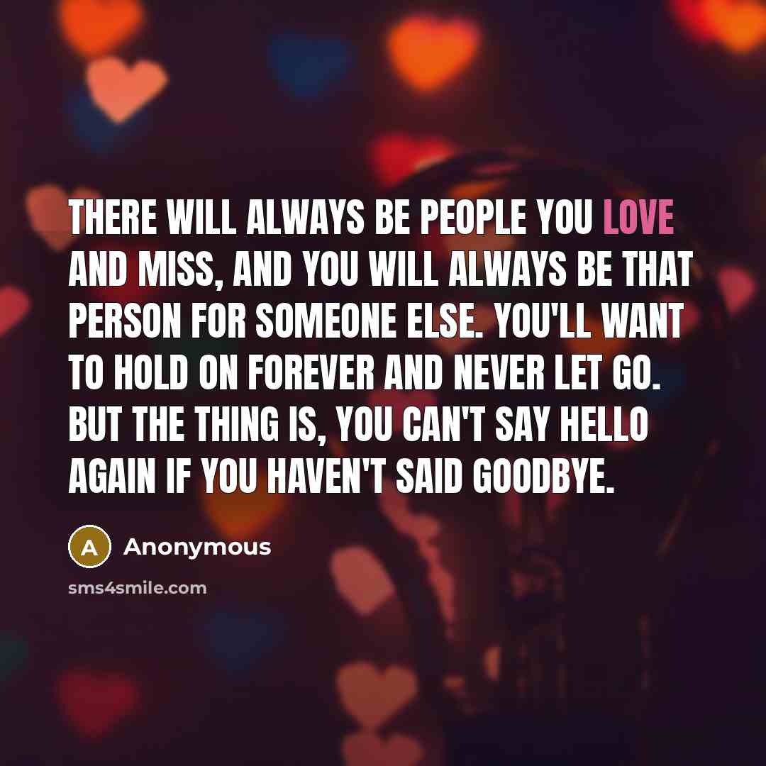 “There will always be people you love and miss, and you will always be that person for someone else. You'll want to hold on forever and never let go. But the thing is, you can't say hello again if you haven't said goodbye.” quote by Anonymous
