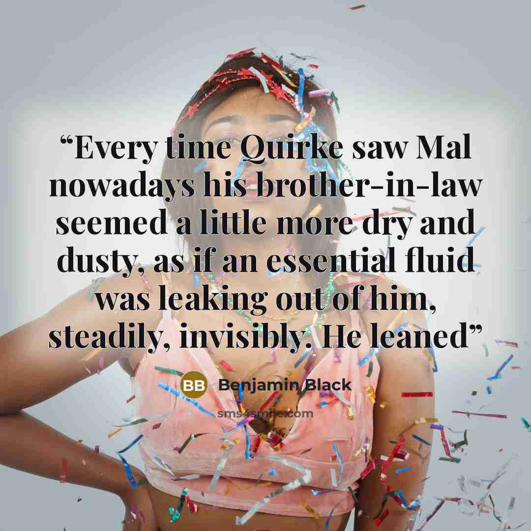 “Every time Quirke saw Mal nowadays his brother-in-law seemed a little more dry and dusty, as if an essential fluid was leaking out of him, steadily, invisibly. He leaned” quote by Benjamin Black