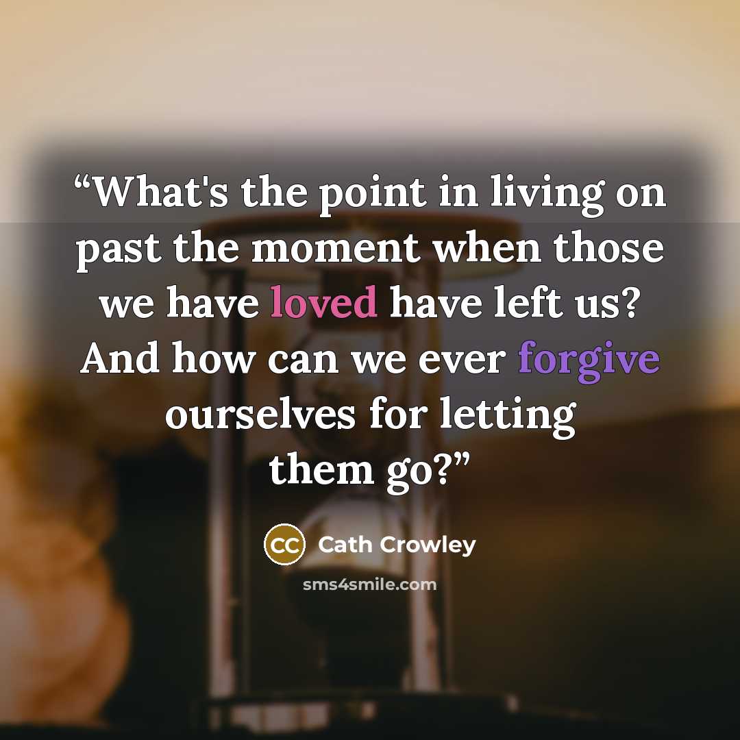 “What's the point in living on past the moment when those we have loved have left us? And how can we ever forgive ourselves for letting them go?” quote by Cath Crowley