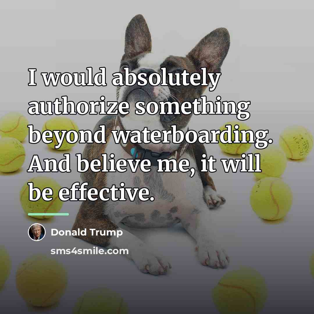 “I would absolutely authorize something beyond waterboarding. And believe me,…” quote by Donald Trump