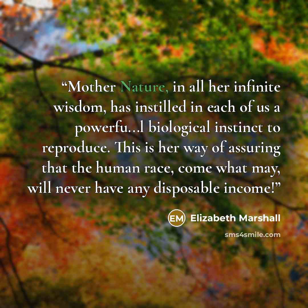 “Mother Nature, in all her infinite wisdom, has instilled in each of us a powerfu...l biological instinct to reproduce. This is her way of assuring that the human race, come what may, will never have any disposable income!” quote by Elizabeth Marshall