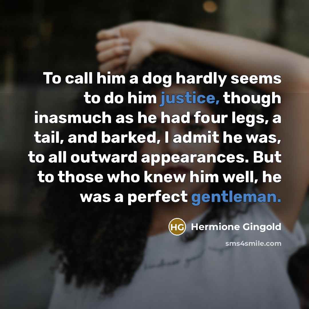 “To call him a dog hardly seems to do him justice, though inasmuch as he had four legs, a tail, and barked, I admit he was, to all outward appearances. But to those who knew him well, he was a perfect gentleman.” quote by Hermione Gingold