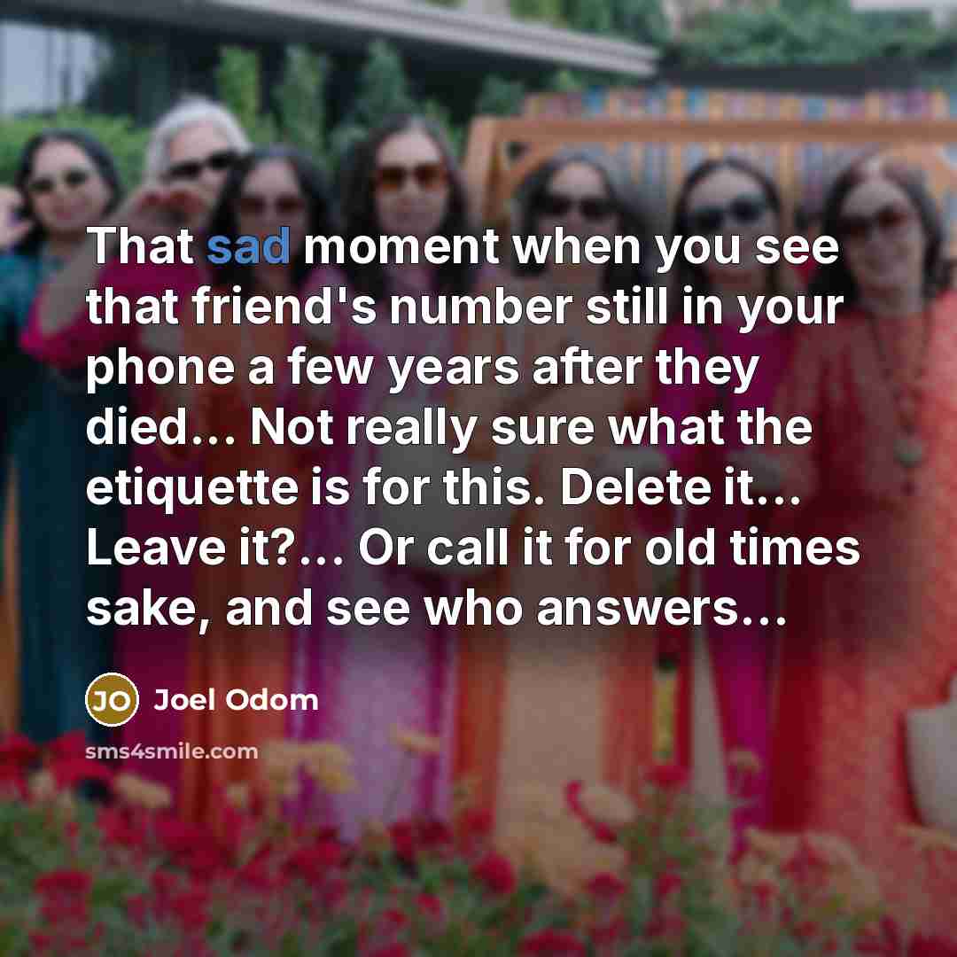 “That sad moment when you see that friend's number still in your phone a few years after they died... Not really sure what the etiquette is for this. Delete it... Leave it?... Or call it for old times sake, and see who answers…” quote by Joel Odom