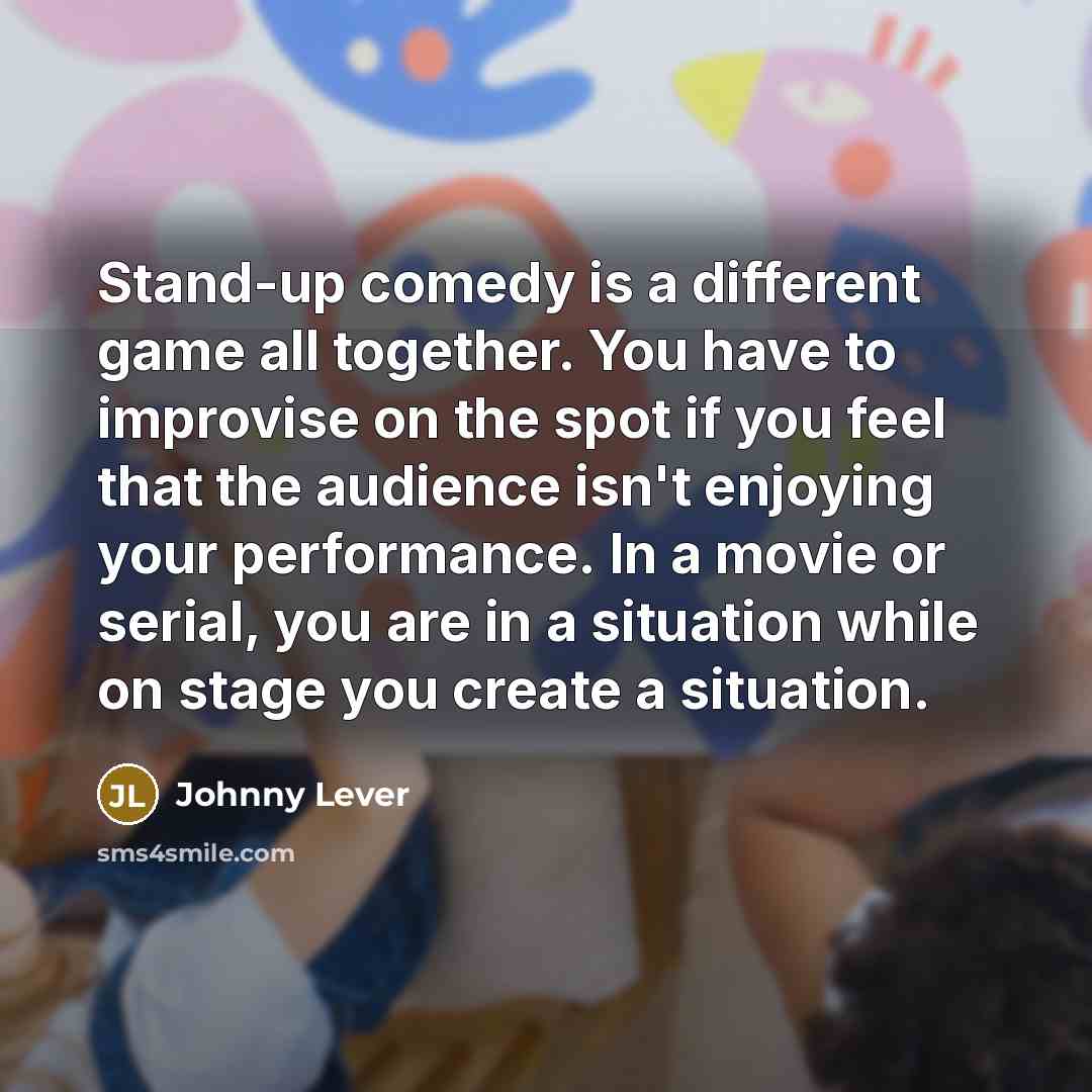 “Stand-up comedy is a different game all together. You have to improvise on the spot if you feel that the audience isn't enjoying your performance. In a movie or serial, you are in a situation while on stage you create a situation.” quote by Johnny Lever