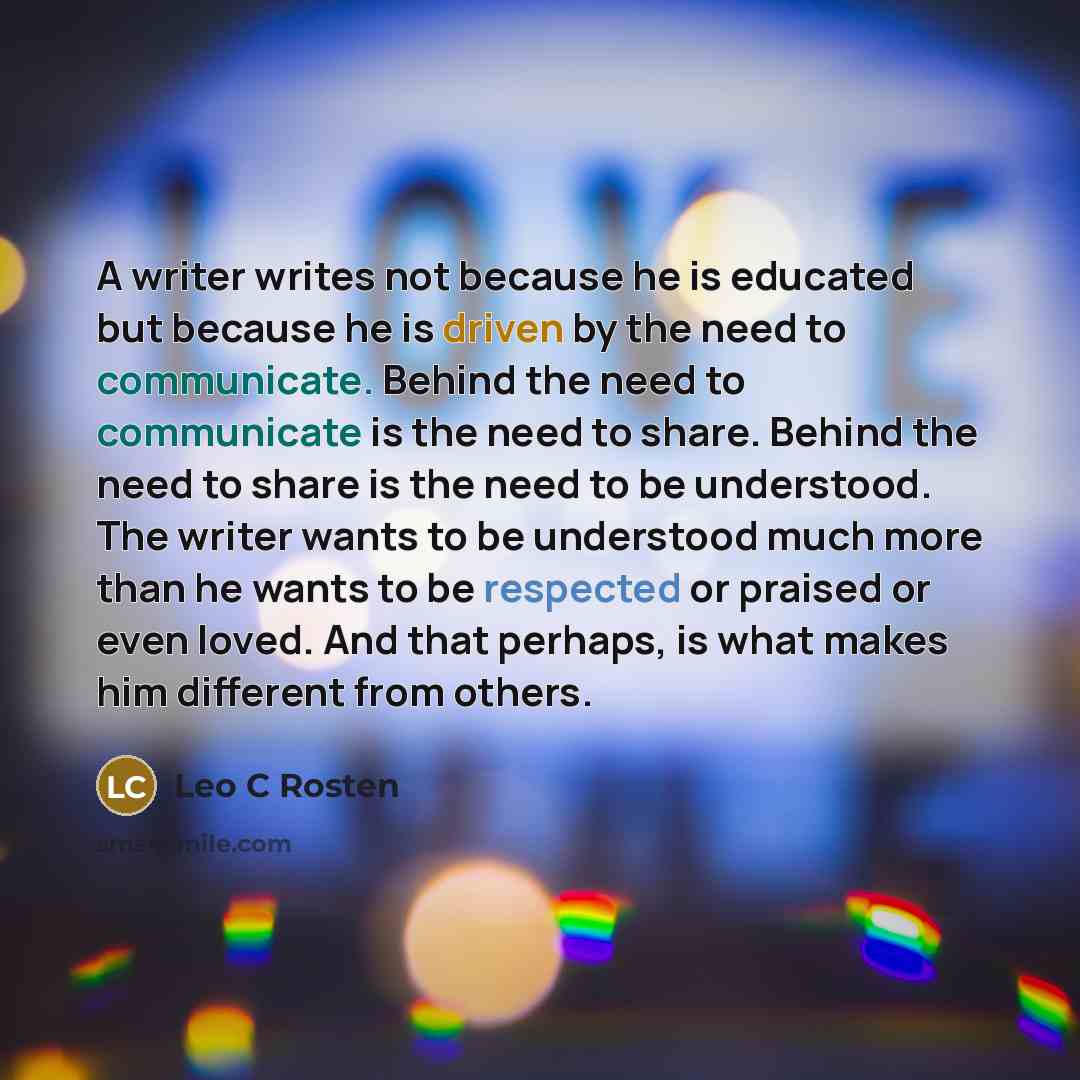 “A writer writes not because he is educated but because he is driven by the need to communicate. Behind the need to communicate is the need to share. Behind the need to share is the need to be understood. The writer wants to be understood much more than he wants to be respected or praised or even…” quote by Leo C Rosten