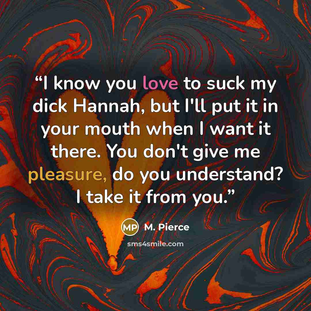 “I know you love to suck my dick Hannah, but I'll put it in your mouth when I want it there. You don't give me pleasure, do you understand? I take it from you.” quote by M. Pierce
