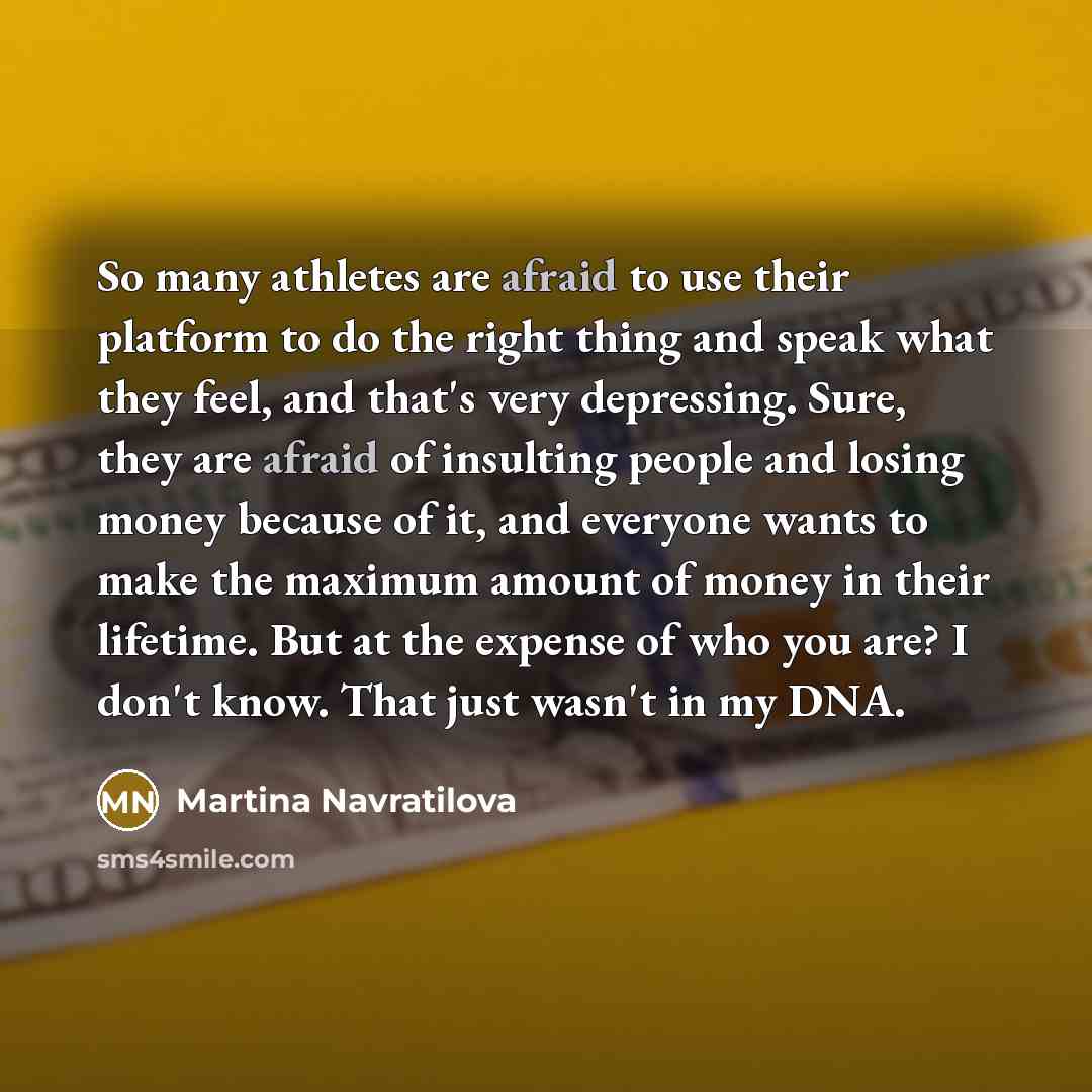 “So many athletes are afraid to use their platform to do the right thing and speak what they feel, and that's very depressing. Sure, they are afraid of insulting people and losing money because of it, and everyone wants to make the maximum amount of money in their lifetime. But at the expense of…” quote by Martina Navratilova