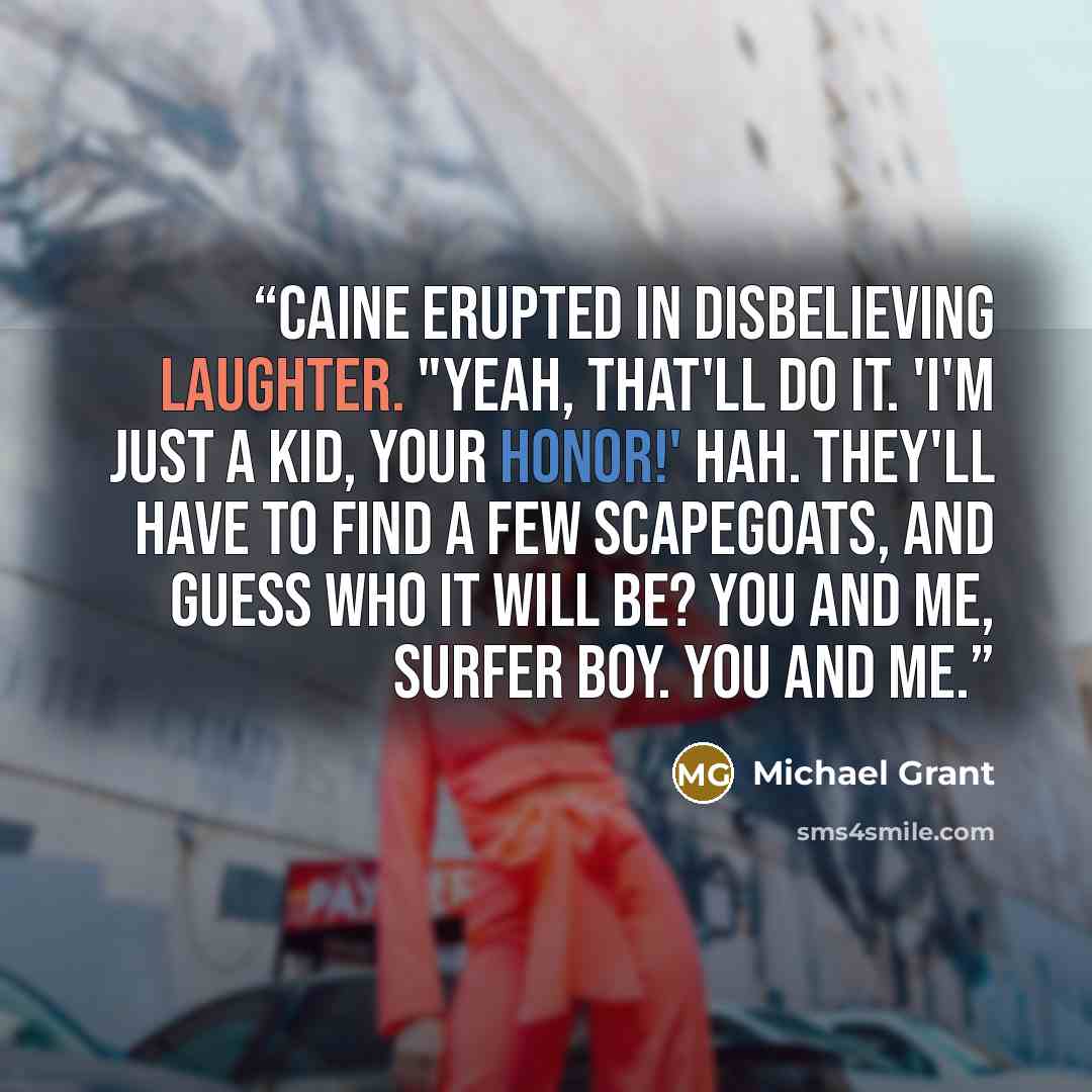 “Caine erupted in disbelieving laughter. "Yeah, that'll do it. 'I'm just a kid, Your Honor!' Hah. They'll have to find a few scapegoats, and guess who it will be? You and me, surfer boy. You and me.” quote by Michael Grant