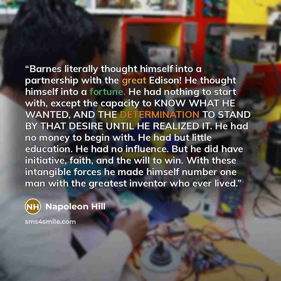 “Barnes literally thought himself into a partnership with the great Edison! He thought himself into a fortune. He had nothing to start with, except the capacity to KNOW WHAT HE WANTED, AND THE DETERMINATION TO STAND BY THAT DESIRE UNTIL HE REALIZED IT. He had no money to begin with. He had but…” quote by Napoleon Hill