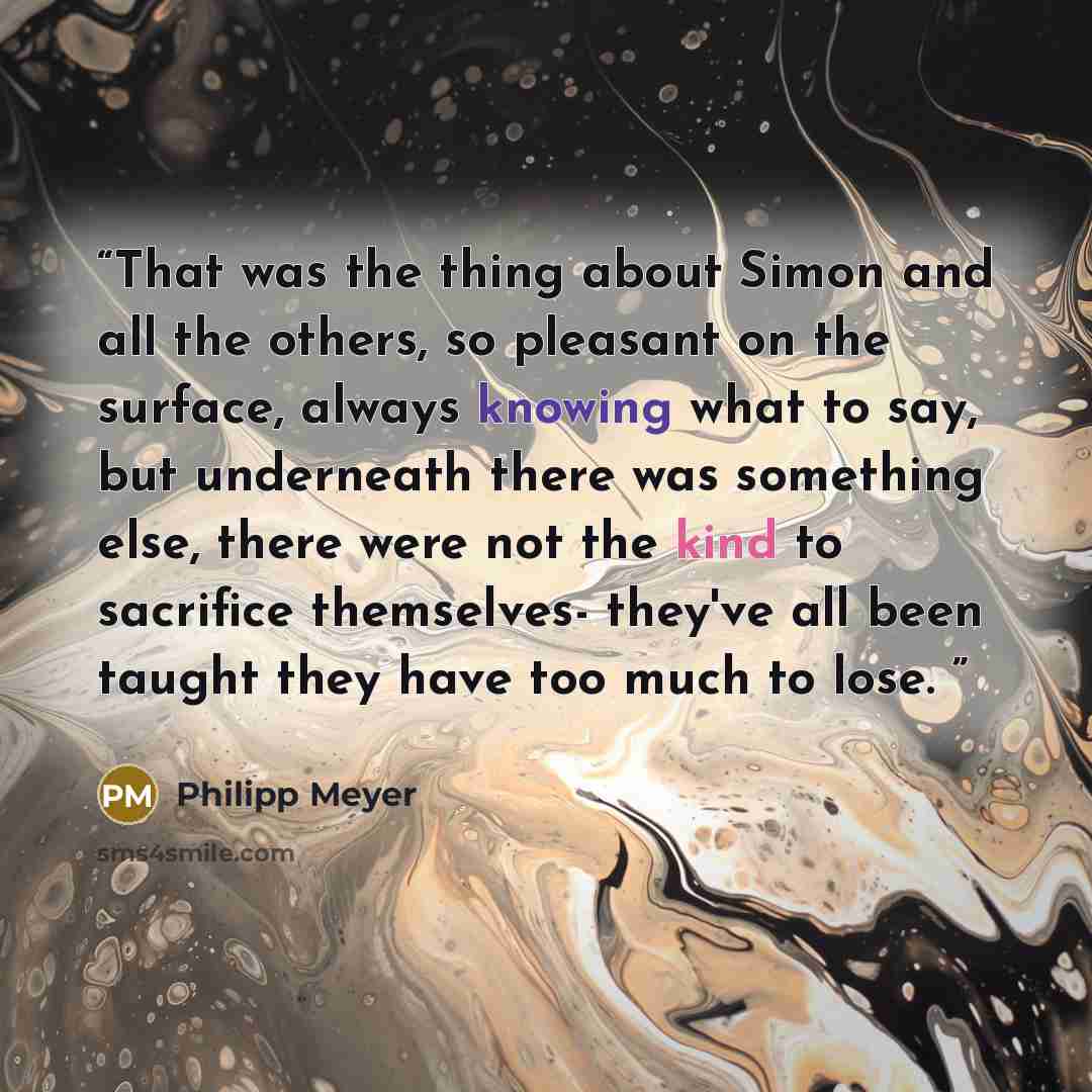 “That was the thing about Simon and all the others, so pleasant on the surface, always knowing what to say, but underneath there was something else, there were not the kind to sacrifice themselves- they've all been taught they have too much to lose.” quote by Philipp Meyer