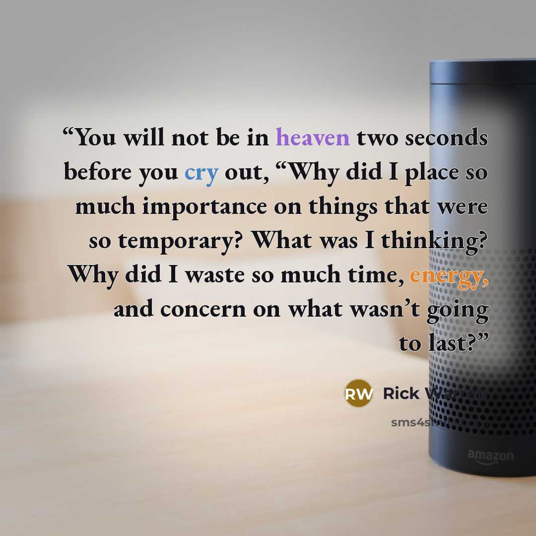 “You will not be in heaven two seconds before you cry out, “Why did I place so much importance on things that were so temporary? What was I thinking? Why did I waste so much time, energy, and concern on what wasn’t going to last?” quote by Rick Warren