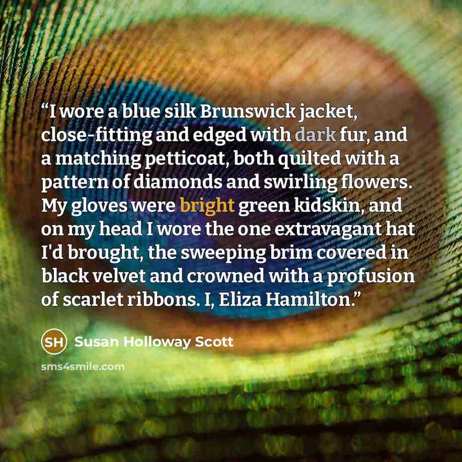 “I wore a blue silk Brunswick jacket, close-fitting and edged with dark fur, and a matching petticoat, both quilted with a pattern of diamonds and swirling flowers. My gloves were bright green kidskin, and on my head I wore the one extravagant hat I'd brought, the sweeping brim covered in black…” quote by Susan Holloway Scott