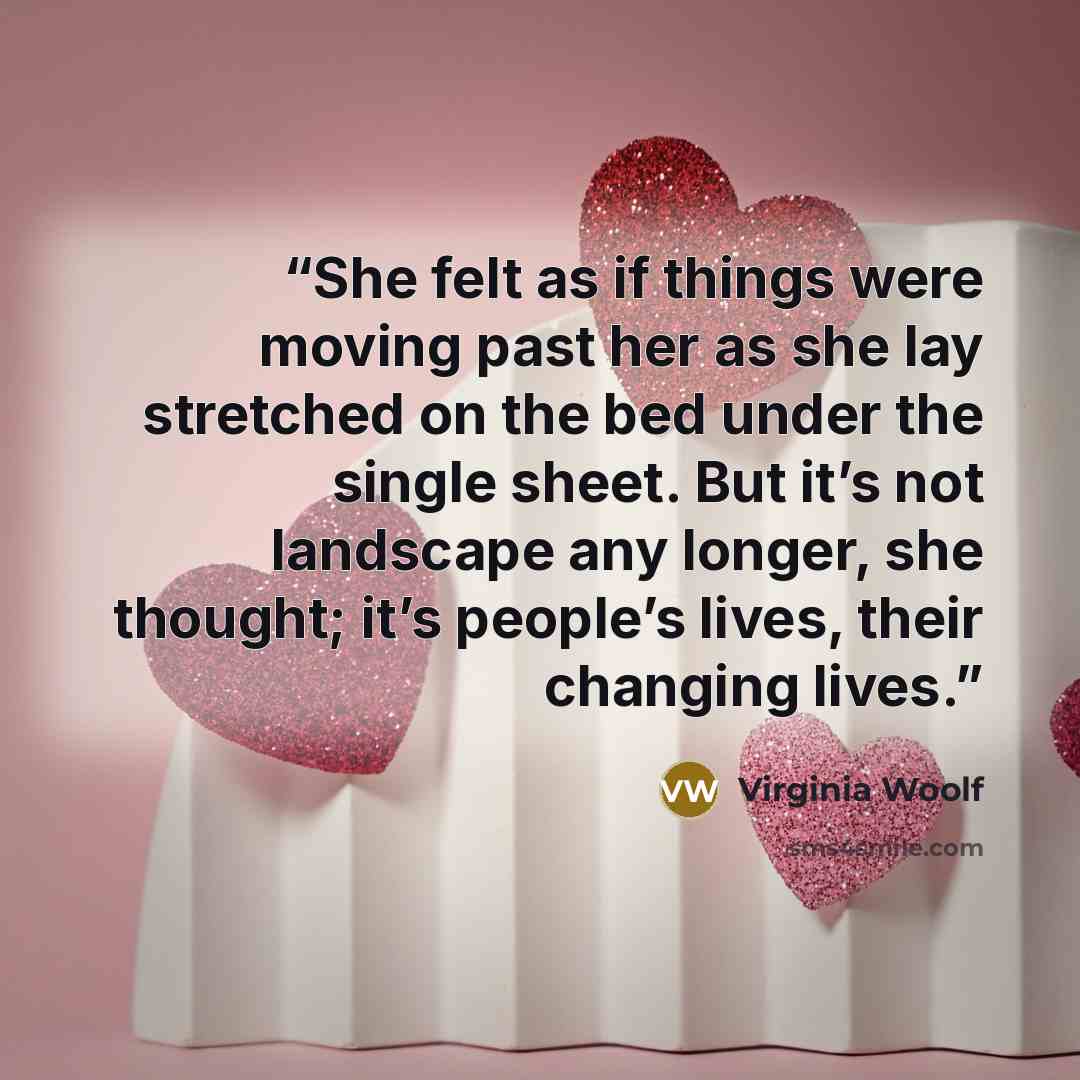 “She felt as if things were moving past her as she lay stretched on the bed under the single sheet. But it’s not landscape any longer, she thought; it’s people’s lives, their changing lives.” quote by Virginia Woolf