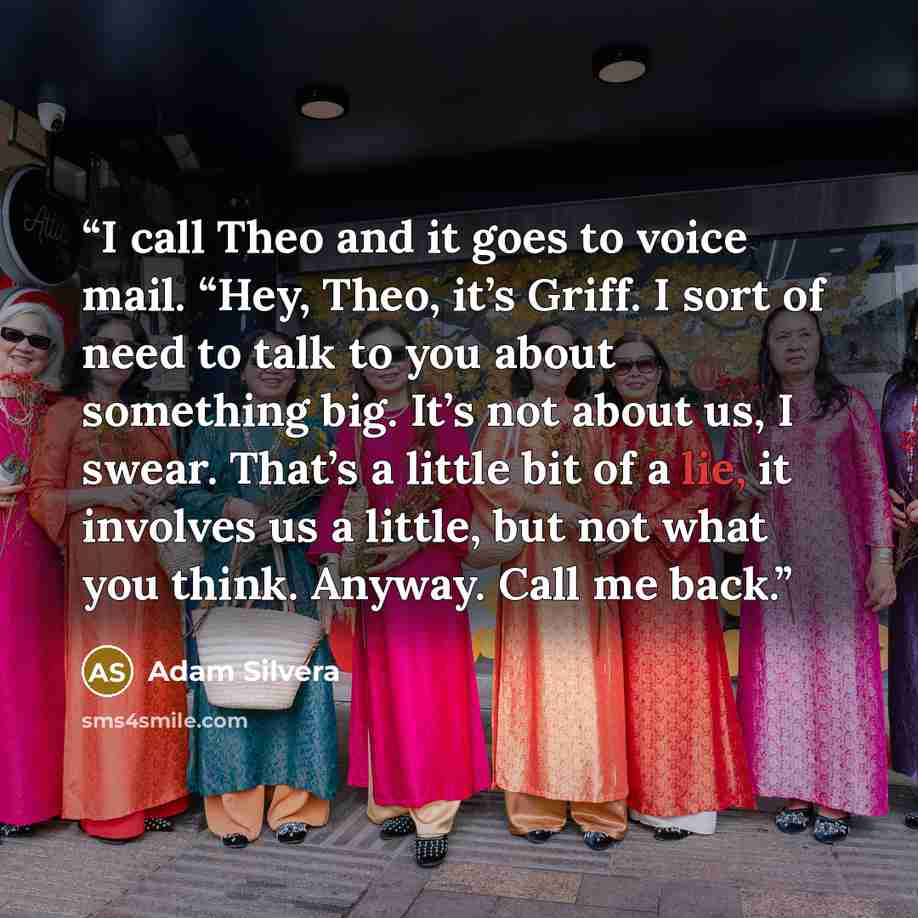 “I call Theo and it goes to voice mail. “Hey, Theo, it’s Griff. I sort of need to talk to you about something big. It’s not about us, I swear. That’s a little bit of a lie, it involves us a little, but not what you think. Anyway. Call me back.” quote by Adam Silvera
