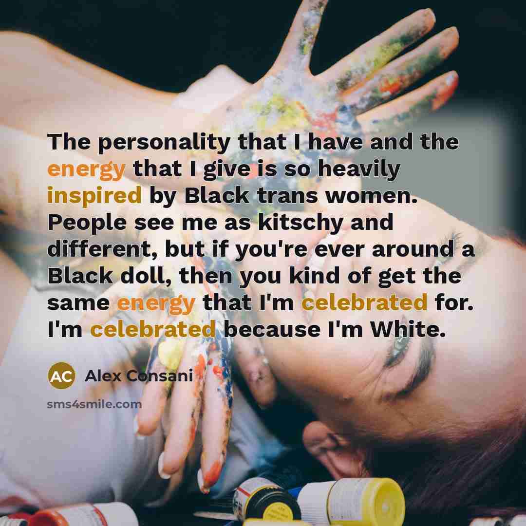 “The personality that I have and the energy that I give is so heavily inspired by Black trans women. People see me as kitschy and different, but if you're ever around a Black doll, then you kind of get the same energy that I'm celebrated for. I'm celebrated because I'm White.” quote by Alex Consani