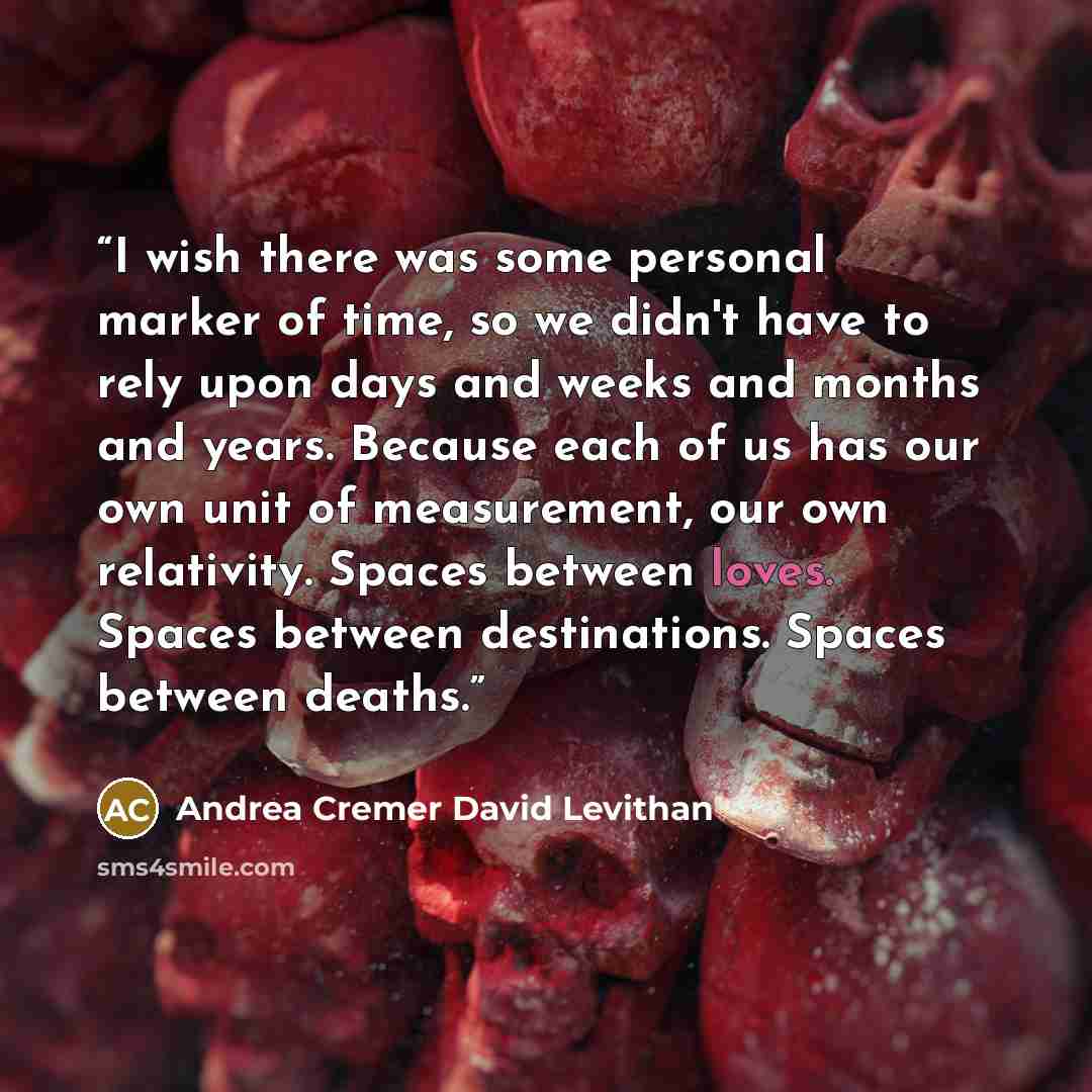 “I wish there was some personal marker of time, so we didn't have to rely upon days and weeks and months and years. Because each of us has our own unit of measurement, our own relativity. Spaces between loves. Spaces between destinations. Spaces between deaths.” quote by Andrea Cremer David Levithan