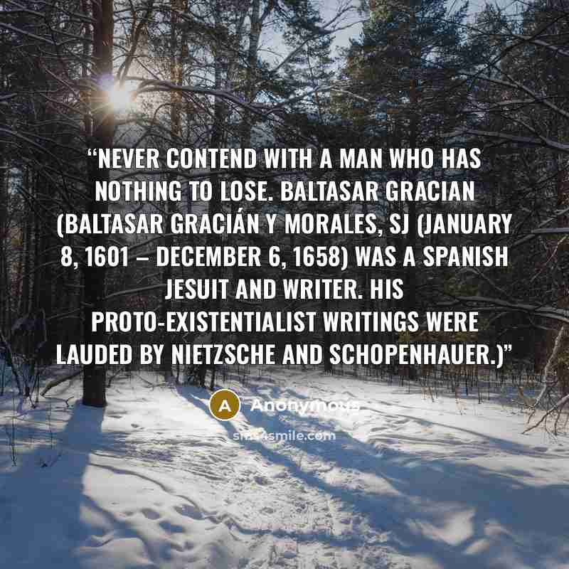 “Never contend with a man who has nothing to lose. Baltasar Gracian (Baltasar Gracián y Morales, SJ (January 8, 1601 – December 6, 1658) was a Spanish Jesuit and writer. His proto-existentialist writings were lauded by Nietzsche and Schopenhauer.)” quote by Anonymous