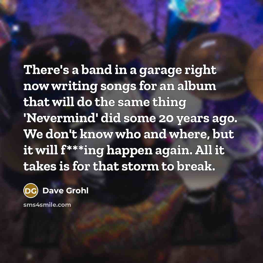 “There's a band in a garage right now writing songs for an album that will do the same thing 'Nevermind' did some 20 years ago. We don't know who and where, but it will f***ing happen again. All it takes is for that storm to break.” quote by Dave Grohl