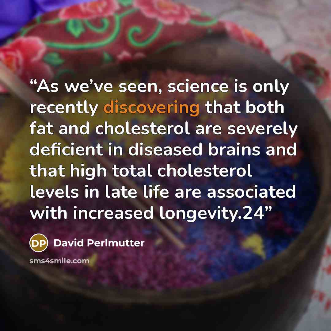 “As we’ve seen, science is only recently discovering that both fat and cholesterol are severely deficient in diseased brains and that high total cholesterol levels in late life are associated with increased longevity.24” quote by David Perlmutter