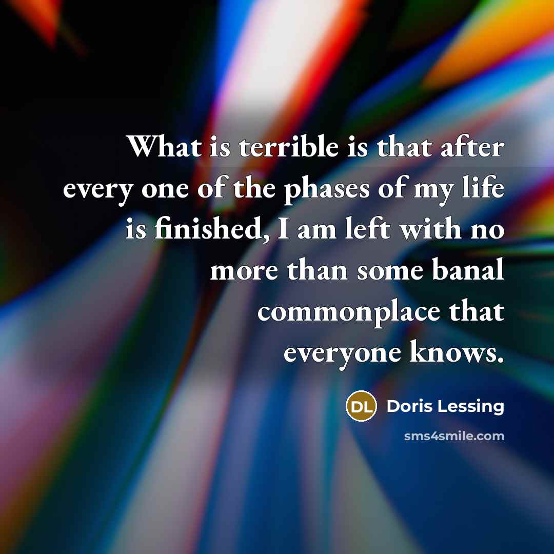 “What is terrible is that after every one of the phases of my life is finished, I am left with no more than some banal commonplace that everyone knows.” quote by Doris Lessing