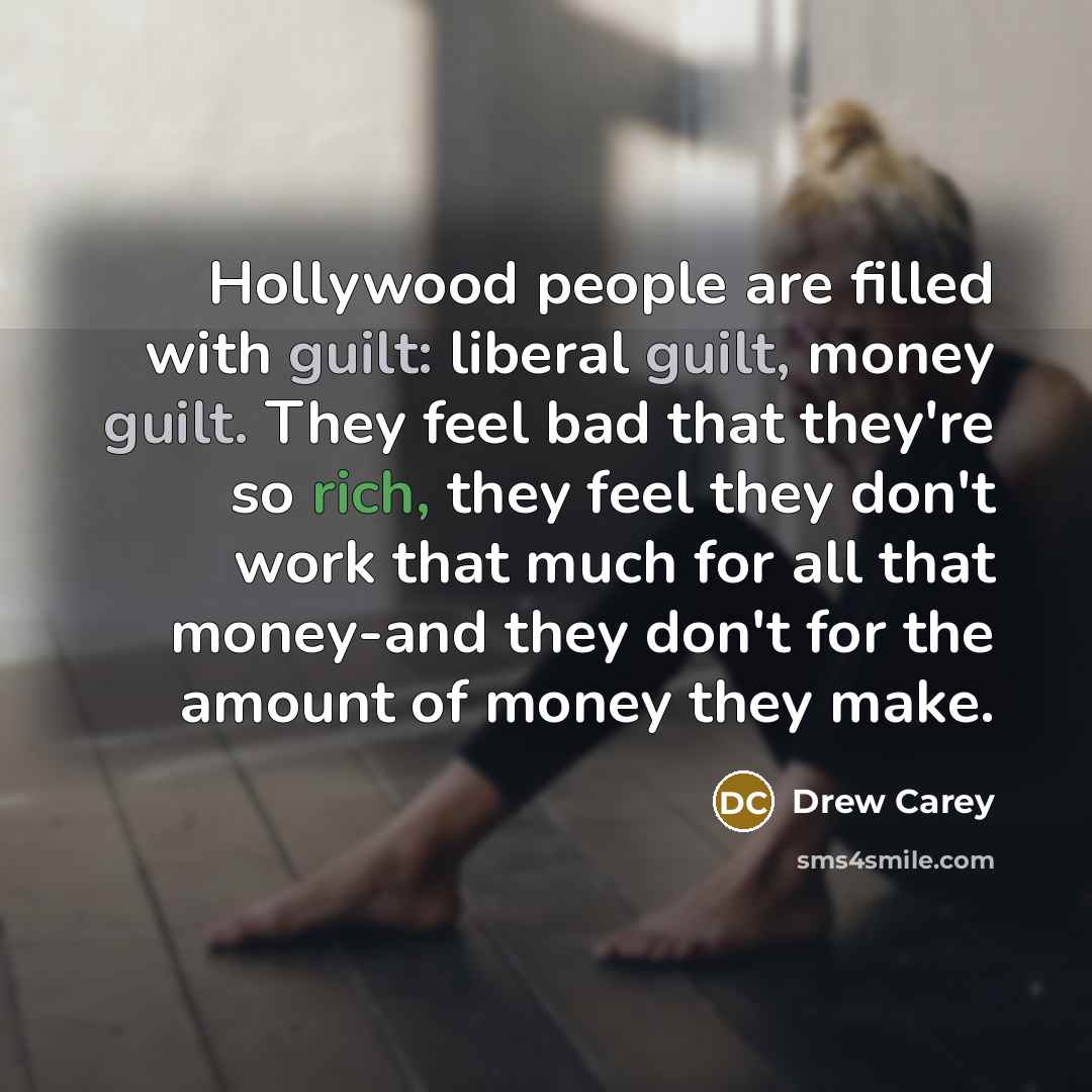 “Hollywood people are filled with guilt: liberal guilt, money guilt. They feel bad that they're so rich, they feel they don't work that much for all that money-and they don't for the amount of money they make.” quote by Drew Carey