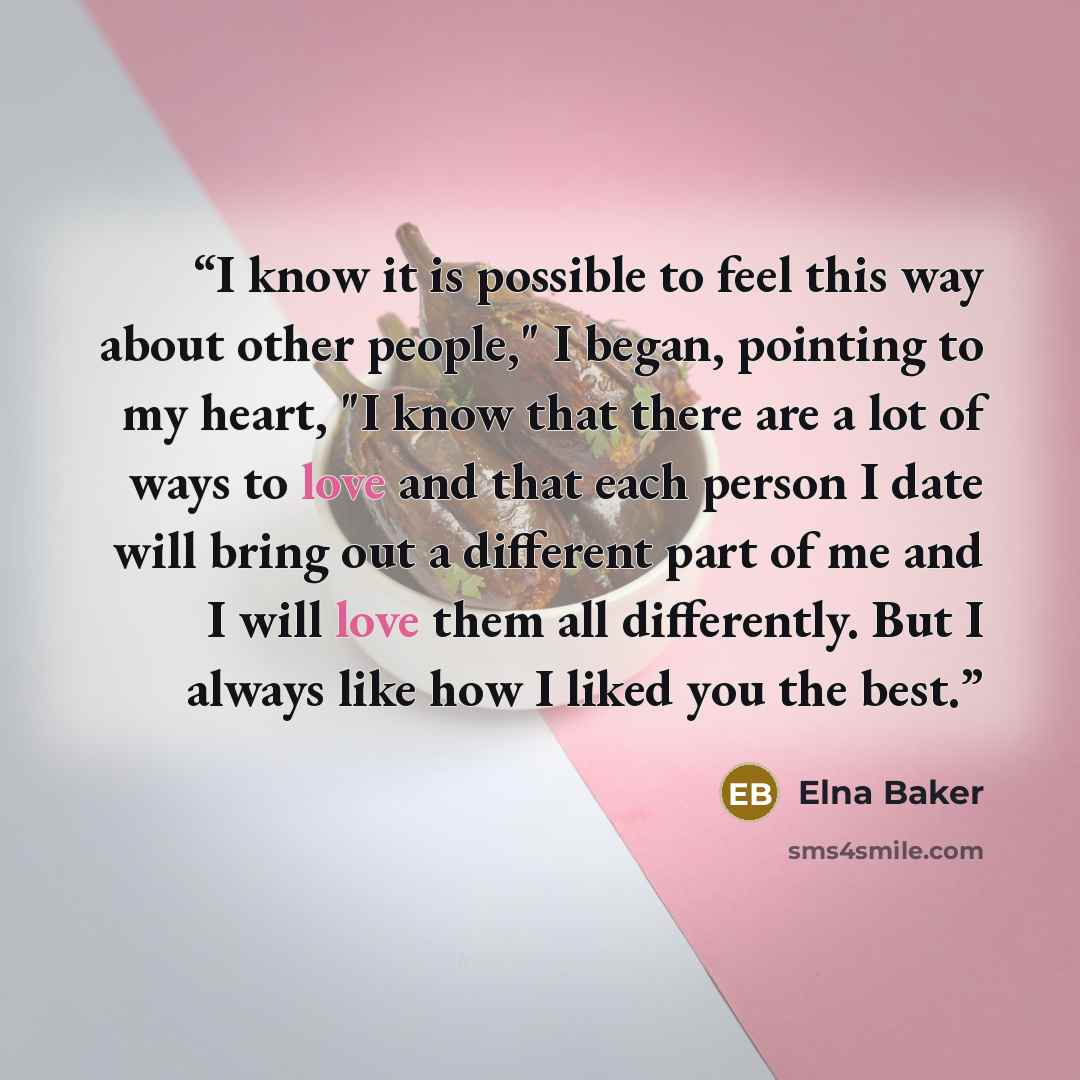 “I know it is possible to feel this way about other people," I began, pointing to my heart, "I know that there are a lot of ways to love and that each person I date will bring out a different part of me and I will love them all differently. But I always like how I liked you the best.” quote by Elna Baker