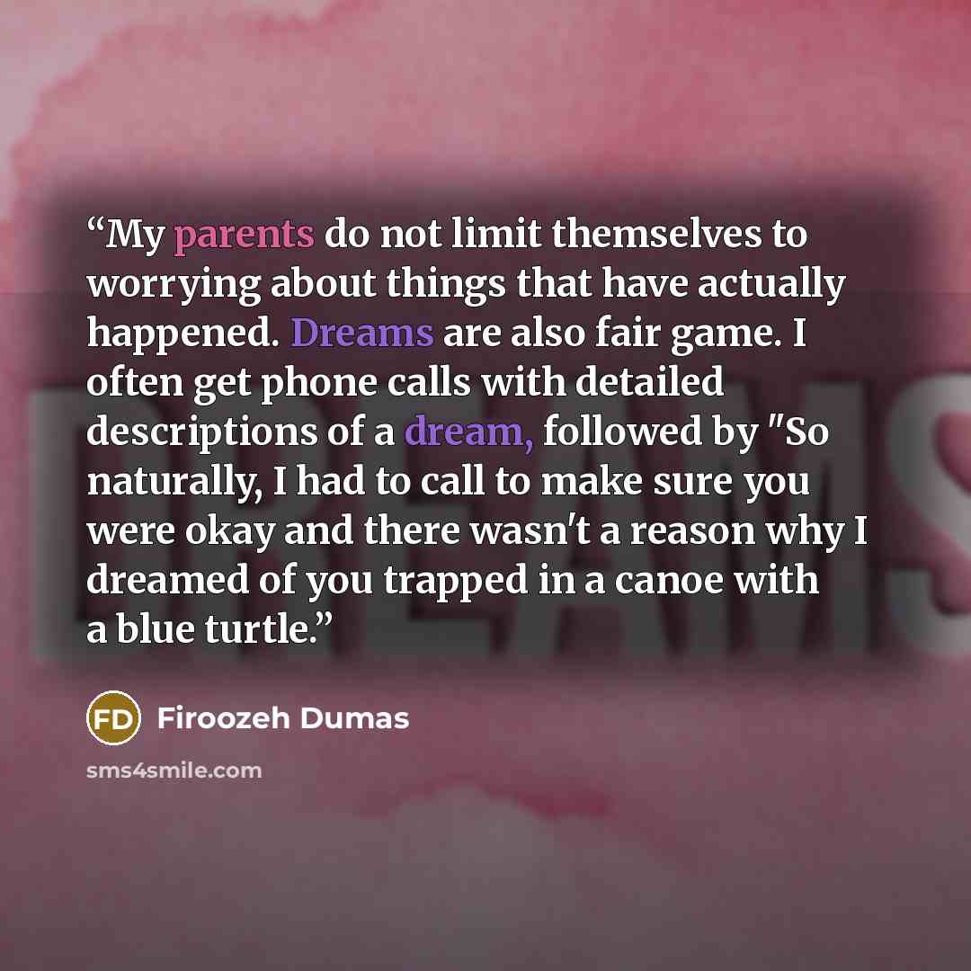 “My parents do not limit themselves to worrying about things that have actually happened. Dreams are also fair game. I often get phone calls with detailed descriptions of a dream, followed by "So naturally, I had to call to make sure you were okay and there wasn't a reason why I dreamed of you…” quote by Firoozeh Dumas