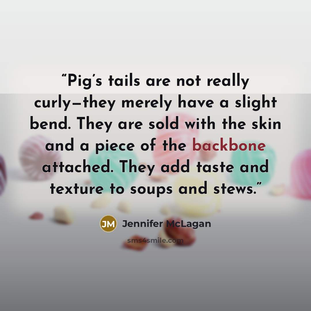 “Pig’s tails are not really curly—they merely have a slight bend. They are sold with the skin and a piece of the backbone attached. They add taste and texture to soups and stews.” quote by Jennifer McLagan