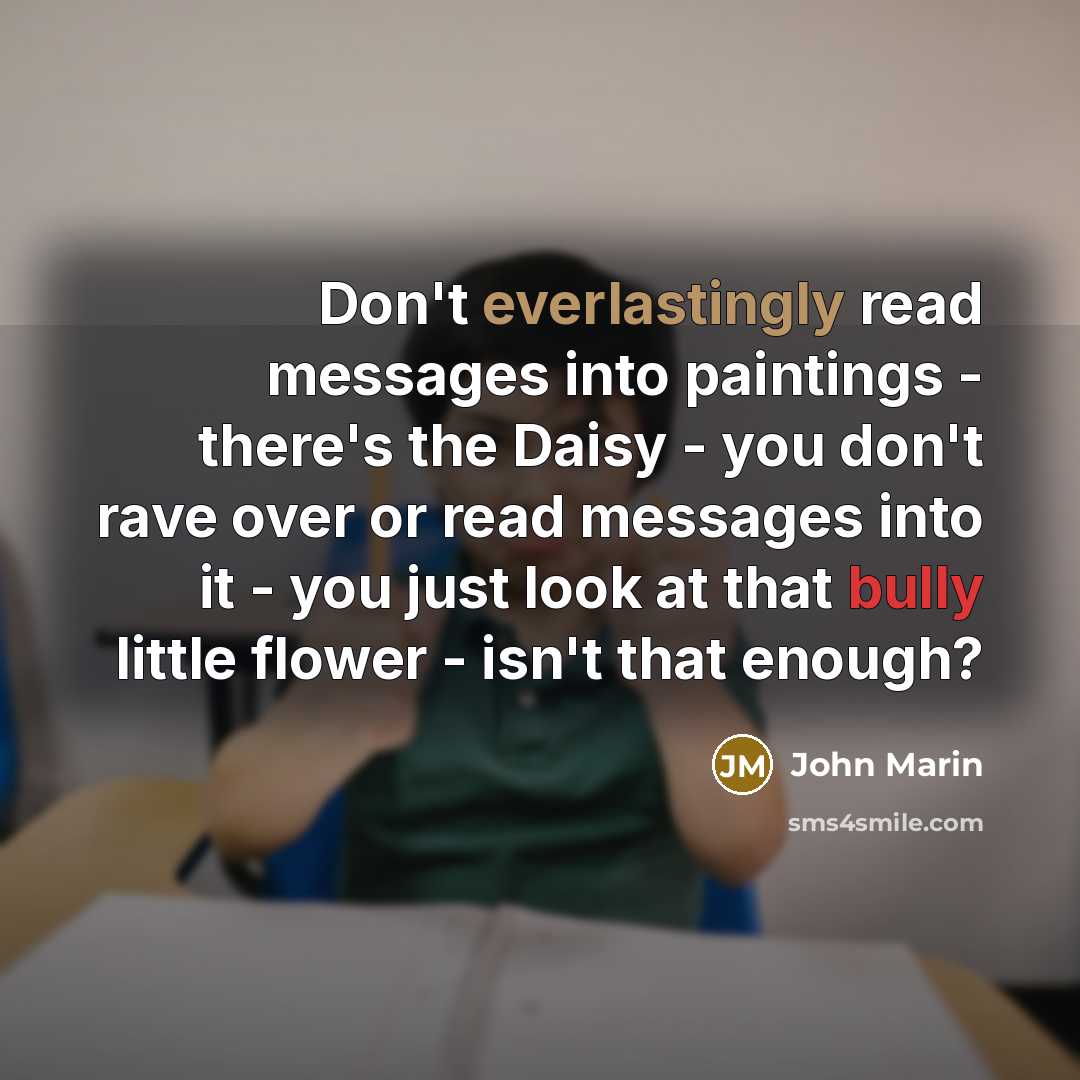 “Don't everlastingly read messages into paintings - there's the Daisy - you don't rave over or read messages into it - you just look at that bully little flower - isn't that enough?” quote by John Marin