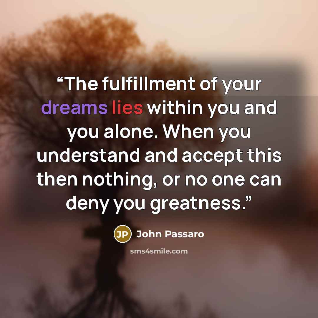 “The fulfillment of your dreams lies within you and you alone. When you understand and accept this then nothing, or no one can deny you greatness.” quote by John Passaro