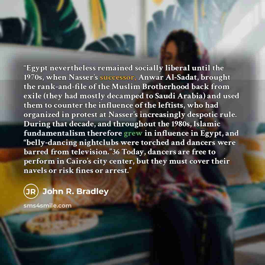“Egypt nevertheless remained socially liberal until the 1970s, when Nasser’s successor, Anwar Al-Sadat, brought the rank-and-file of the Muslim Brotherhood back from exile (they had mostly decamped to Saudi Arabia) and used them to counter the influence of the leftists, who had organized in protest…” quote by John R. Bradley