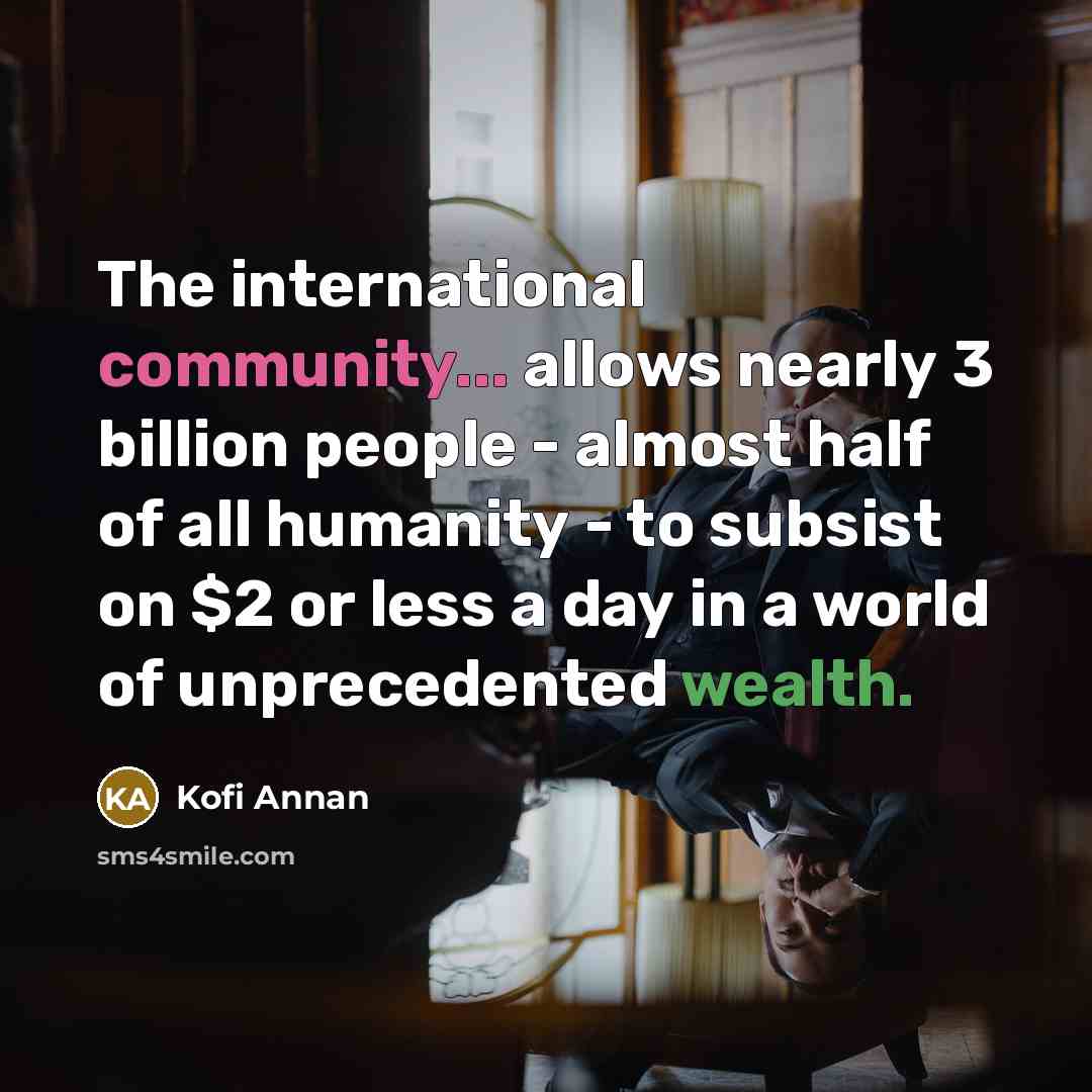 “The international community... allows nearly 3 billion people - almost half of all humanity - to subsist on $2 or less a day in a world of unprecedented wealth.” quote by Kofi Annan