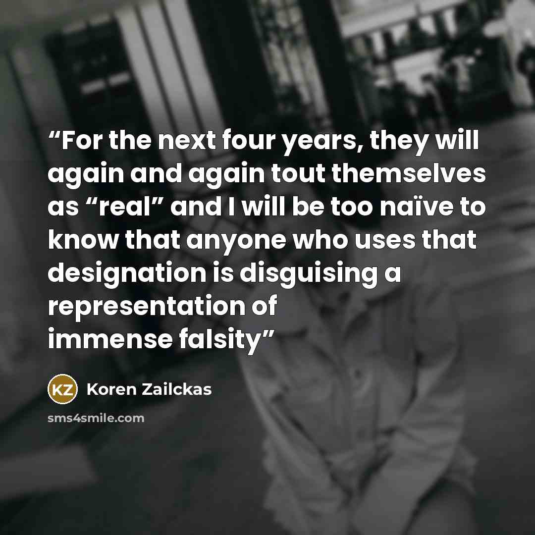 “For the next four years, they will again and again tout themselves as “real” and I will be too naïve to know that anyone who uses that designation is disguising a representation of immense falsity” quote by Koren Zailckas