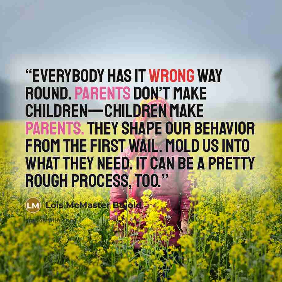 “Everybody has it wrong way round. Parents don’t make children—children make parents. They shape our behavior from the first wail. Mold us into what they need. It can be a pretty rough process, too.” quote by Lois McMaster Bujold