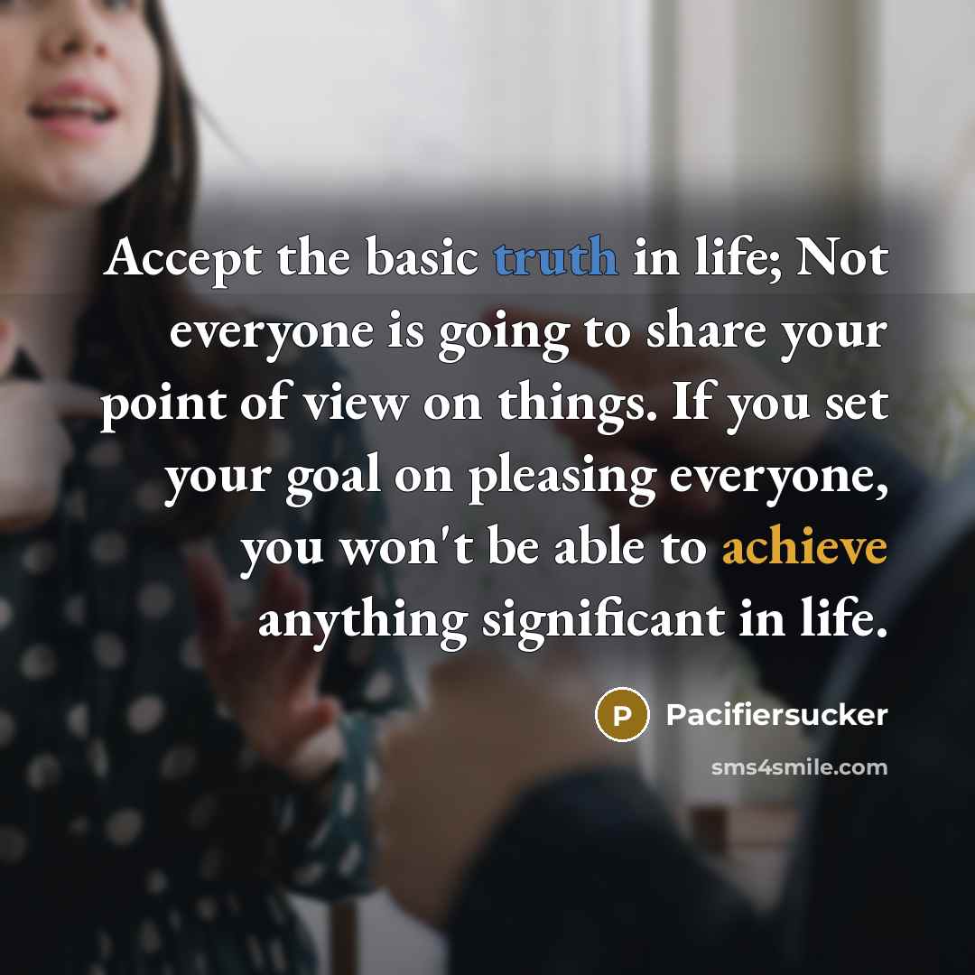 “Accept the basic truth in life; Not everyone is going to share your point of view on things. If you set your goal on pleasing everyone, you won't be able to achieve anything significant in life.” quote by Pacifiersucker