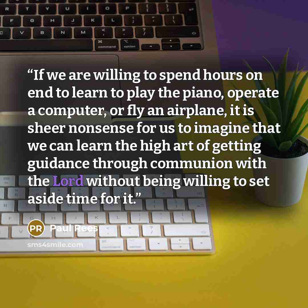 “If we are willing to spend hours on end to learn to play the piano, operate a computer, or fly an airplane, it is sheer nonsense for us to imagine that we can learn the high art of getting guidance through communion with the Lord without being willing to set aside time for it.” quote by Paul Rees