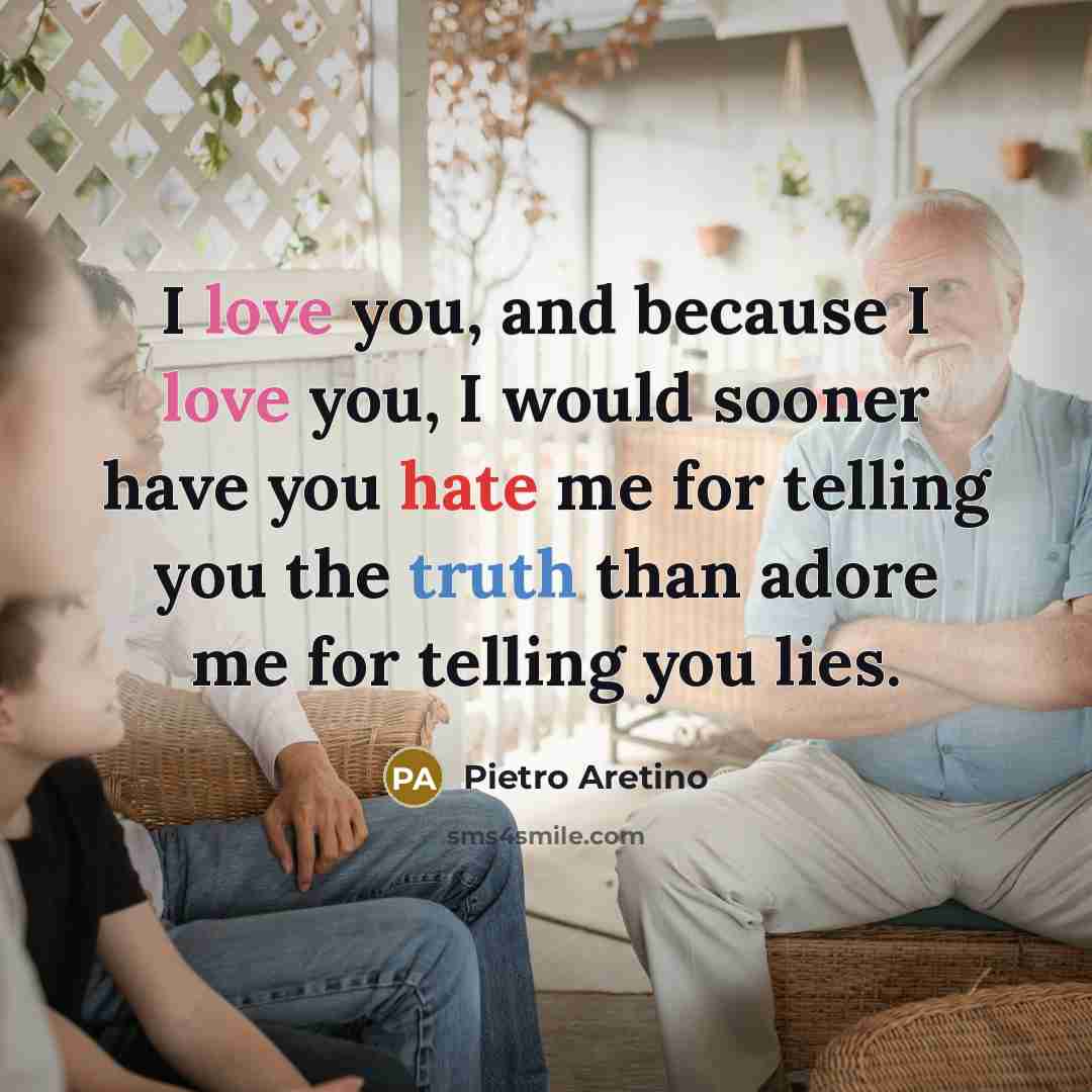 “I love you, and because I love you, I would sooner have you hate me for telling you the truth than adore me for telling you lies.” quote by Pietro Aretino