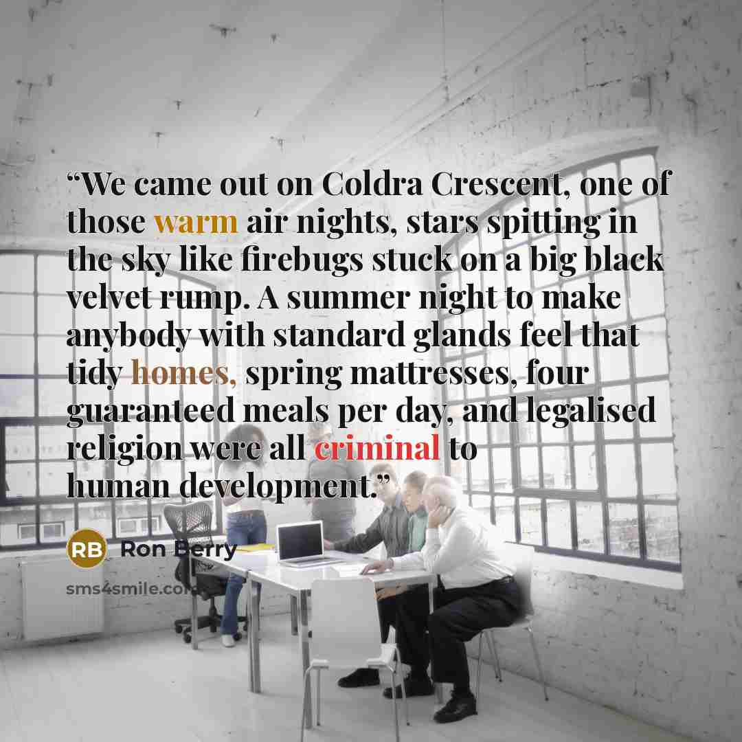 “We came out on Coldra Crescent, one of those warm air nights, stars spitting in the sky like firebugs stuck on a big black velvet rump. A summer night to make anybody with standard glands feel that tidy homes, spring mattresses, four guaranteed meals per day, and legalised religion were all…” quote by Ron Berry