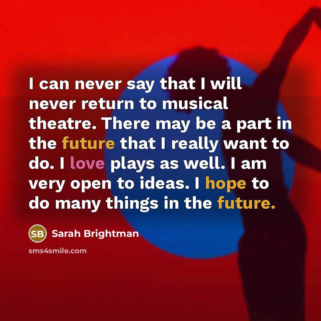 “I can never say that I will never return to musical theatre. There may be a part in the future that I really want to do. I love plays as well. I am very open to ideas. I hope to do many things in the future.” quote by Sarah Brightman