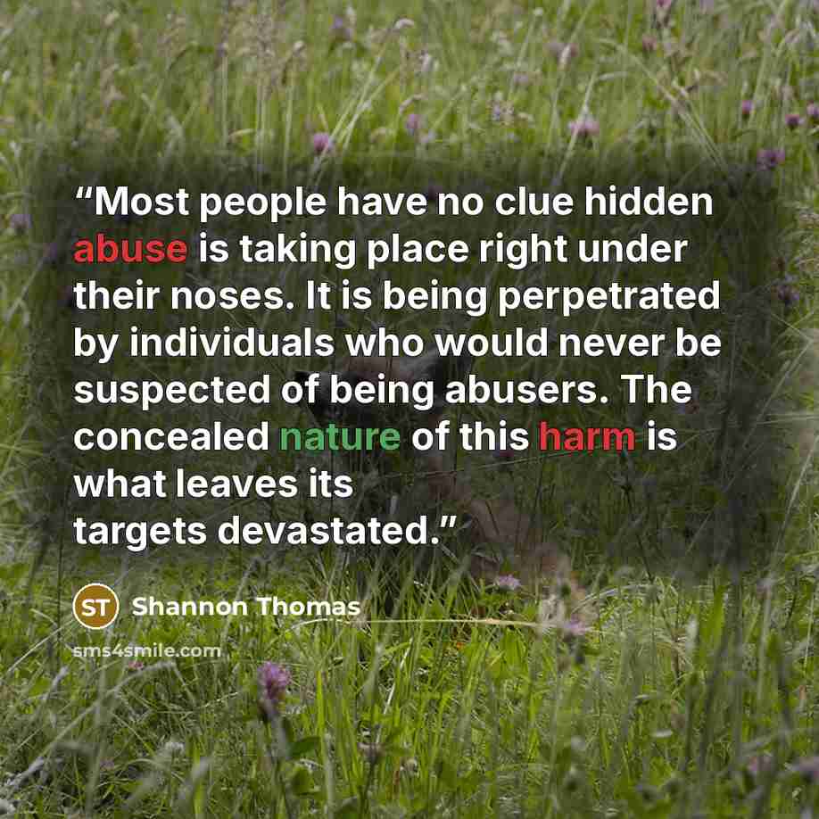 “Most people have no clue hidden abuse is taking place right under their noses. It is being perpetrated by individuals who would never be suspected of being abusers. The concealed nature of this harm is what leaves its targets devastated.” quote by Shannon Thomas