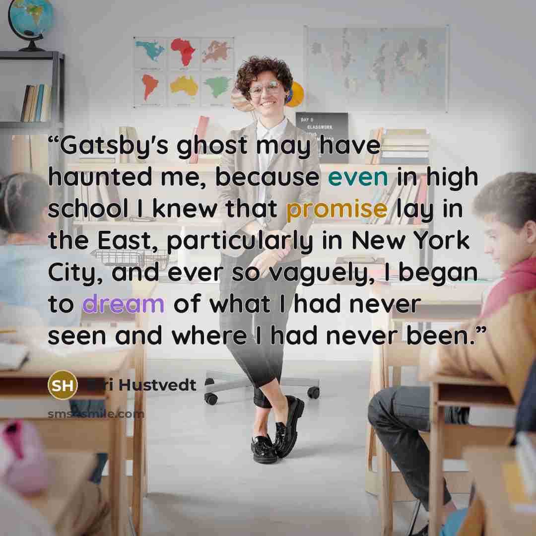 “Gatsby's ghost may have haunted me, because even in high school I knew that promise lay in the East, particularly in New York City, and ever so vaguely, I began to dream of what I had never seen and where I had never been.” quote by Siri Hustvedt