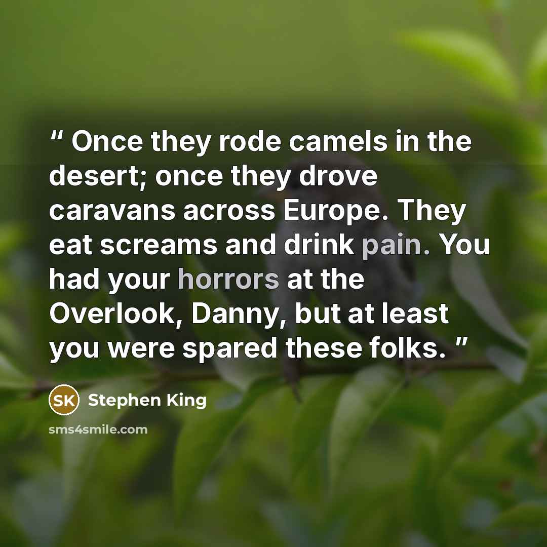 “Once they rode camels in the desert; once they drove caravans across Europe. They eat screams and drink pain. You had your horrors at the Overlook, Danny, but at least you were spared these folks.” quote by Stephen King